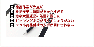 荷役作業が大変だ・検品作業に時間が掛かりすぎる・急な大量返品の処置に困った・ピッキングミスが多くてしょうがない・ラベル荷札付けの人手が間に合わない